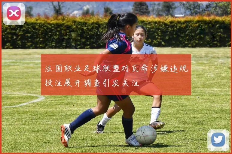 法国职业足球联盟对瓦希涉嫌违规投注展开调查引发关注