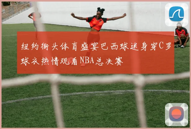 纽约街头体育盛宴巴西球迷身穿C罗球衣热情观看NBA总决赛