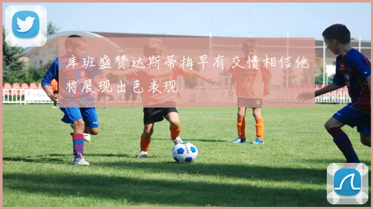 库班盛赞达斯蒂梅早有交情相信他将展现出色表现