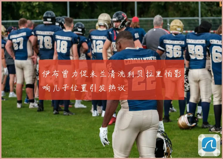 伊布曾力促米兰清洗利贝拉里怕影响儿子位置引发热议