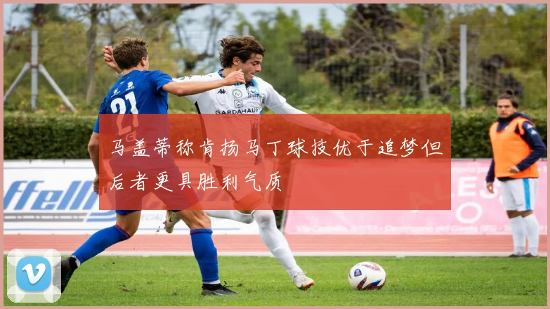 马盖蒂称肯扬马丁球技优于追梦但后者更具胜利气质