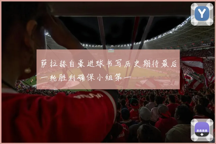 萨拉赫自豪进球书写历史期待最后一轮胜利确保小组第一