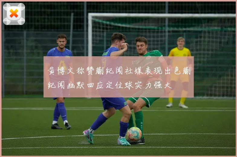 黄博文称赞蒯纪闻社媒表现出色蒯纪闻幽默回应定位球实力强大