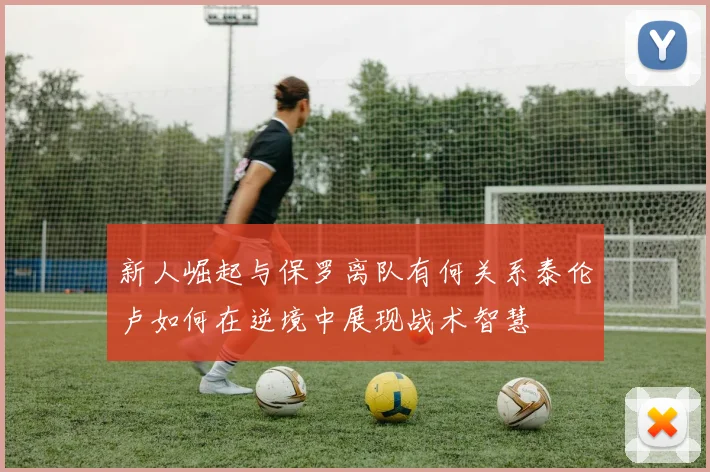新人崛起与保罗离队有何关系泰伦卢如何在逆境中展现战术智慧
