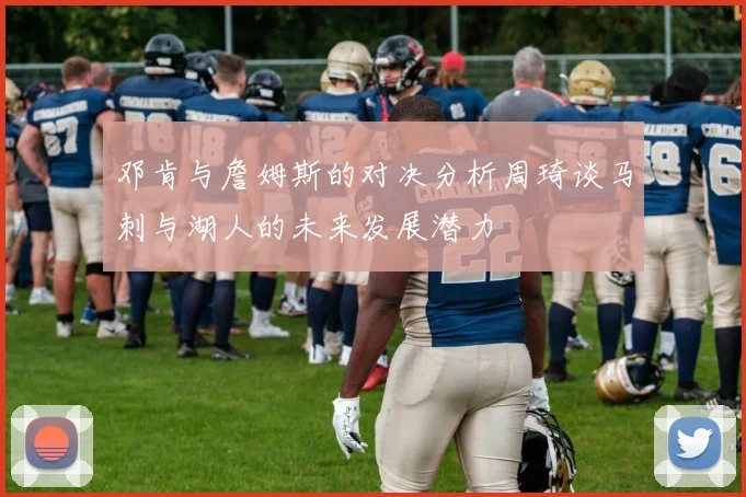 邓肯与詹姆斯的对决分析周琦谈马刺与湖人的未来发展潜力