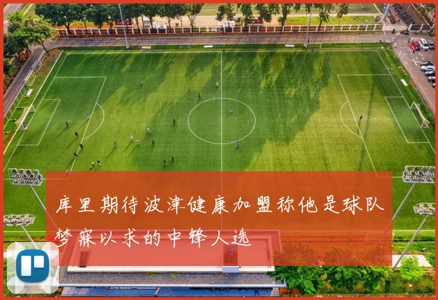 库里期待波津健康加盟称他是球队梦寐以求的中锋人选