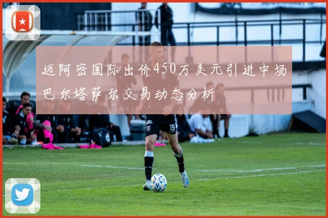 迈阿密国际出价450万美元引进中场巴尔塔萨尔交易动态分析