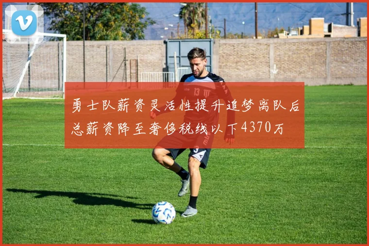 勇士队薪资灵活性提升追梦离队后总薪资降至奢侈税线以下4370万