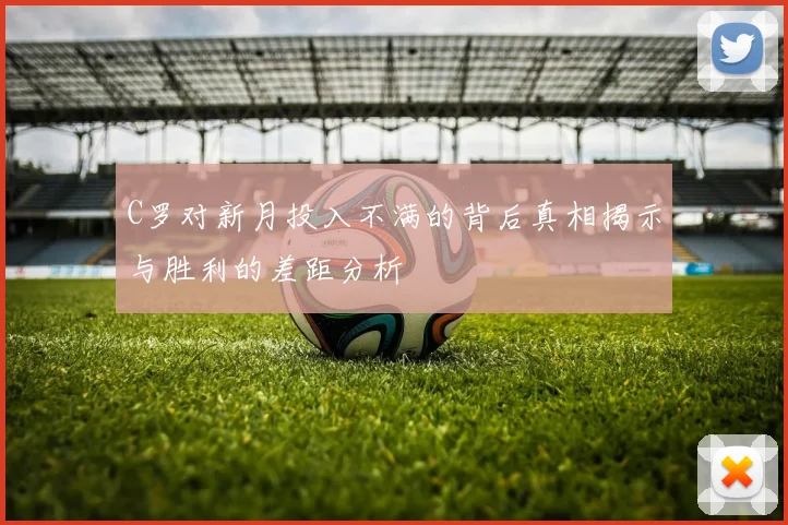 C罗对新月投入不满的背后真相揭示与胜利的差距分析