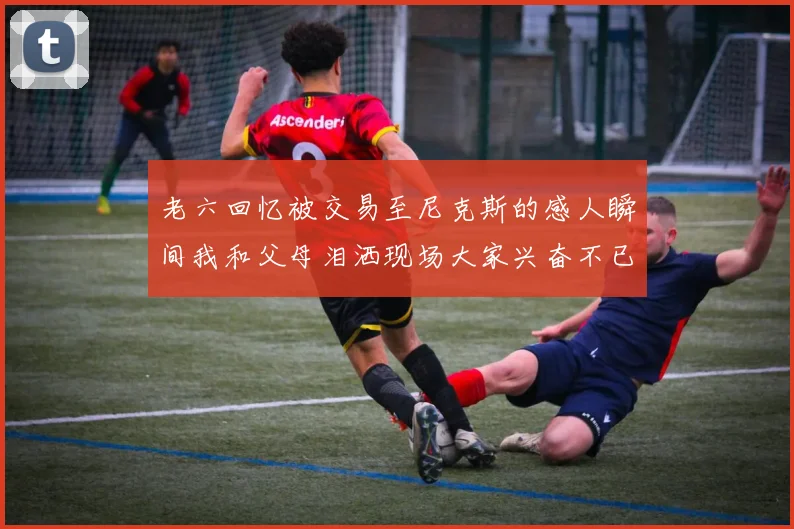 老六回忆被交易至尼克斯的感人瞬间我和父母泪洒现场大家兴奋不已