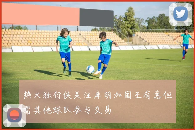 热火独行侠关注库明加国王有意但需其他球队参与交易