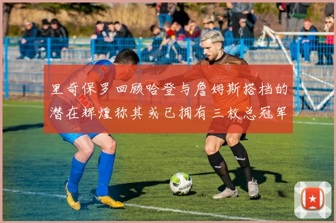 里奇保罗回顾哈登与詹姆斯搭档的潜在辉煌称其或已拥有三枚总冠军戒指