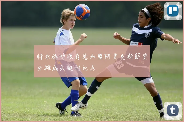 特尔施特根有意加盟阿贾克斯薪资分摊成关键讨论点