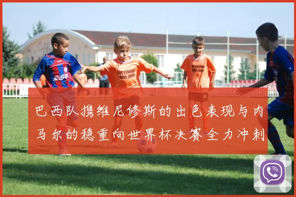 巴西队携维尼修斯的出色表现与内马尔的稳重向世界杯决赛全力冲刺