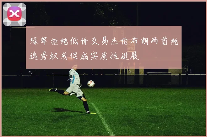绿军拒绝低价交易杰伦布朗两首轮选秀权或促成实质性进展