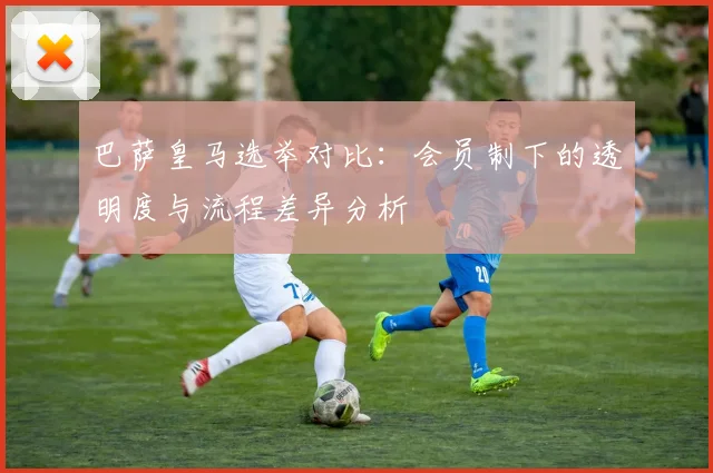 巴萨皇马选举对比：会员制下的透明度与流程差异分析