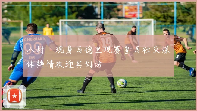 八村塁现身马德里观赛皇马社交媒体热情欢迎其到访