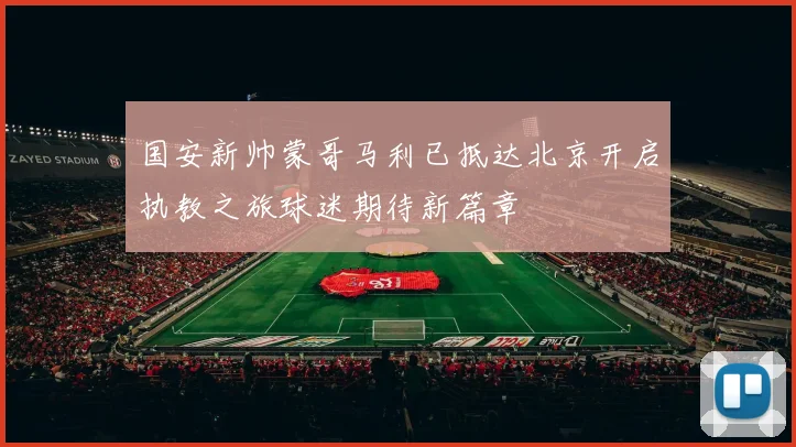 国安新帅蒙哥马利已抵达北京开启执教之旅球迷期待新篇章