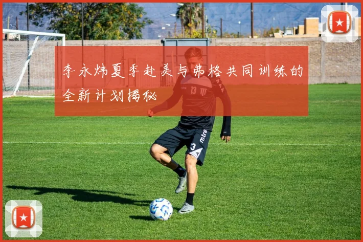 李永炜夏季赴美与弗格共同训练的全新计划揭秘