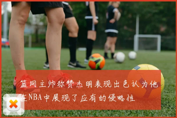 篮网主帅称赞杰明表现出色认为他在NBA中展现了应有的侵略性