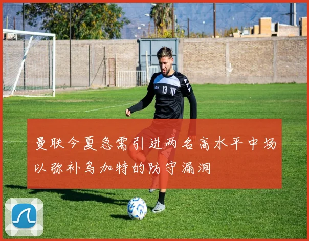 曼联今夏急需引进两名高水平中场以弥补乌加特的防守漏洞
