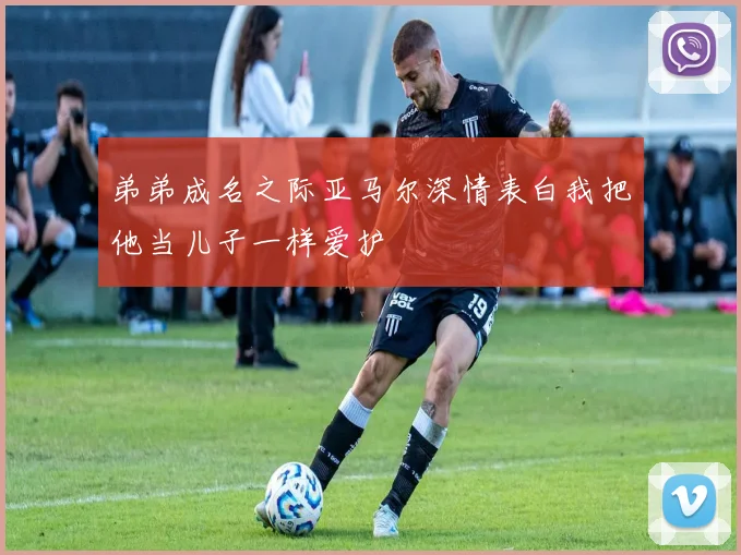 弟弟成名之际亚马尔深情表白我把他当儿子一样爱护